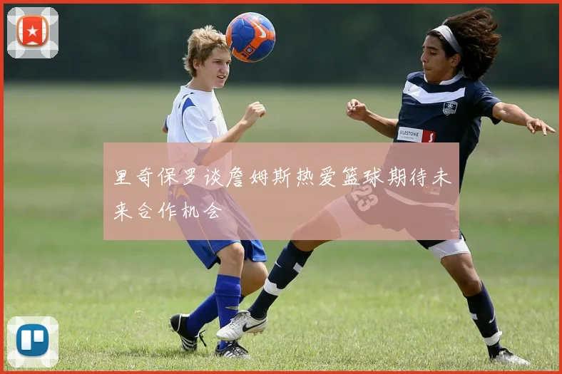 里奇保罗谈詹姆斯热爱篮球期待未来合作机会