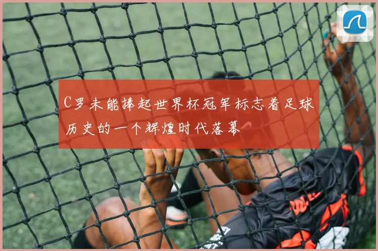 C罗未能捧起世界杯冠军标志着足球历史的一个辉煌时代落幕