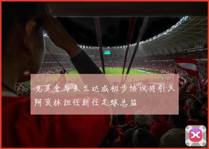 克罗舍与米兰达成初步协议将引入阿莫林担任新任足球总监